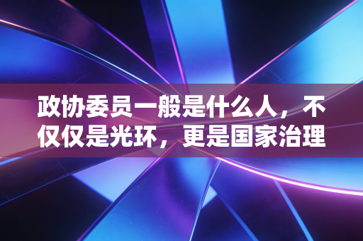政协委员一般是什么人,不仅仅是光环,更是国家治理的智囊与桥梁