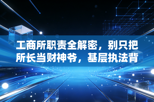 工商所职责全解密,别只把所长当财神爷,基层执法背后的真实生态与生存智慧