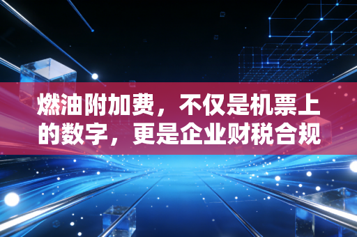 燃油附加费,不仅是机票上的数字,更是企业财税合规的隐形战场