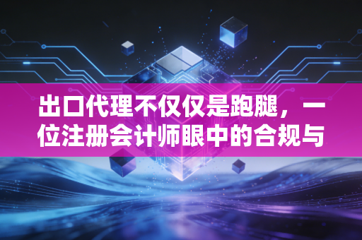 出口代理不仅仅是跑腿，一位注册会计师眼中的合规与利润