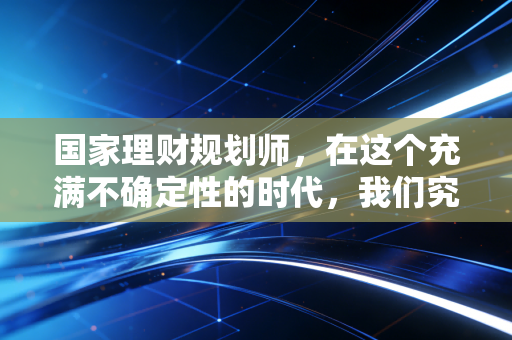 国家理财规划师,在这个充满不确定性的时代,我们究竟在为谁守护财富?