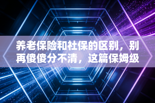 养老保险和社保的区别,别再傻傻分不清,这篇保姆级攻略帮你省下几十万