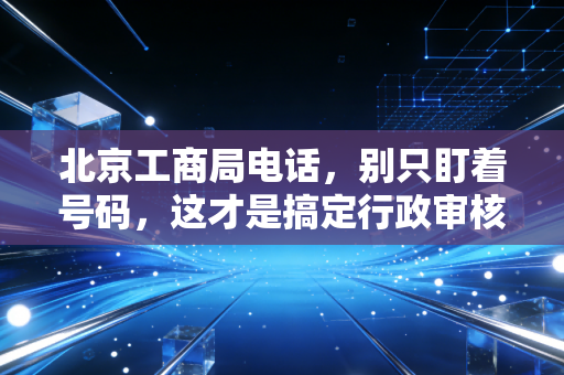 北京工商局电话，别只盯着号码，这才是搞定行政审核的真相