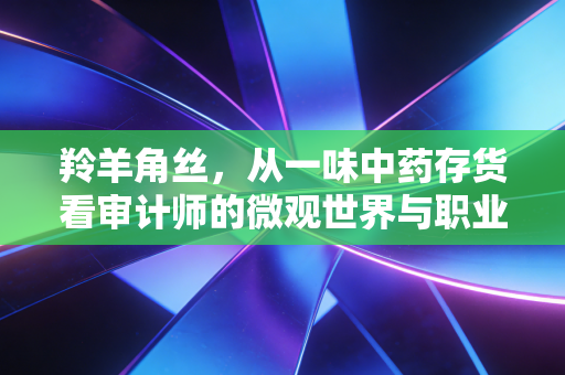 羚羊角丝,从一味中药存货看审计师的微观世界与职业坚守