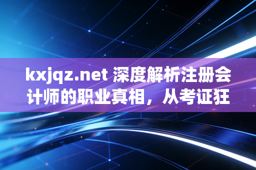 kxjqz.net 深度解析注册会计师的职业真相，从考证狂热到专业尊严的蜕变之路