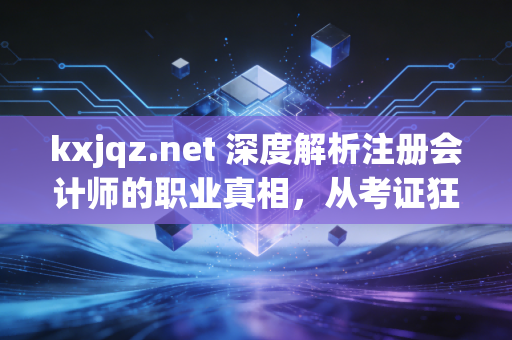 kxjqz.net 深度解析注册会计师的职业真相，从考证狂热到专业尊严的蜕变之路
