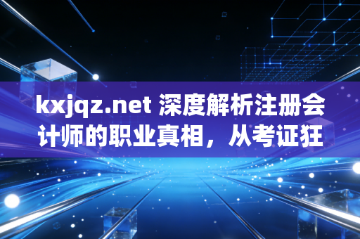 kxjqz.net 深度解析注册会计师的职业真相，从考证狂热到专业尊严的蜕变之路
