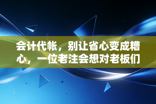 会计代帐,别让省心变成糟心,一位老注会想对老板们掏心窝子说的话