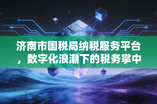 济南市国税局纳税服务平台，数字化浪潮下的税务掌中宝与我们的爱恨情仇
