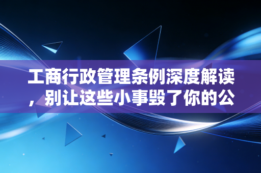 工商行政管理条例深度解读,别让这些小事毁了你的公司信誉