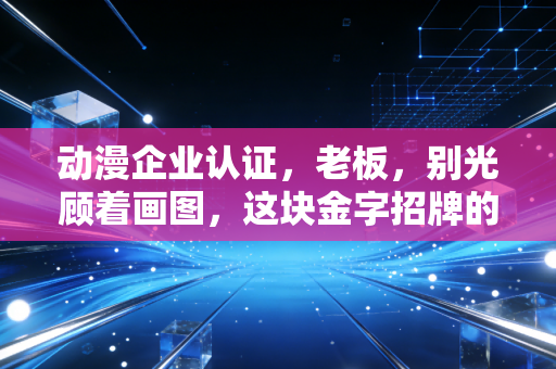 动漫企业认证，老板，别光顾着画图，这块金字招牌的含金量你得算清楚