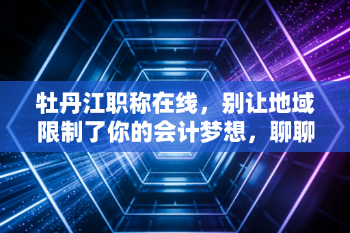 牡丹江职称在线，别让地域限制了你的会计梦想，聊聊我眼中的考证与成长