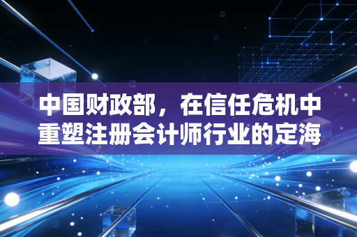 中国财政部,在信任危机中重塑注册会计师行业的定海神针