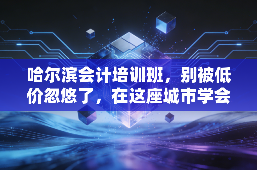 哈尔滨会计培训班,别被低价忽悠了,在这座城市学会计的真相与出路