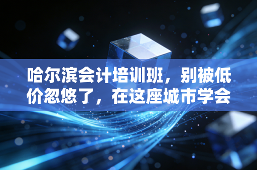哈尔滨会计培训班，别被低价忽悠了，在这座城市学会计的真相与出路