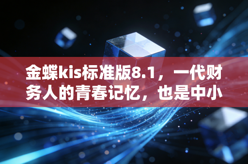 金蝶kis标准版8.1，一代财务人的青春记忆，也是中小微企业够用就好的生存哲学