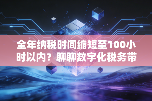 全年纳税时间缩短至100小时以内？聊聊数字化税务带来的红利与隐忧