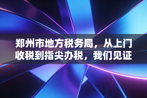 郑州市地方税务局,从上门收税到指尖办税,我们见证了怎样的时代变迁?