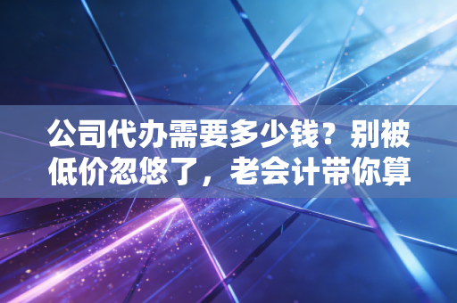 公司代办需要多少钱？别被低价忽悠了，老会计带你算笔明白账