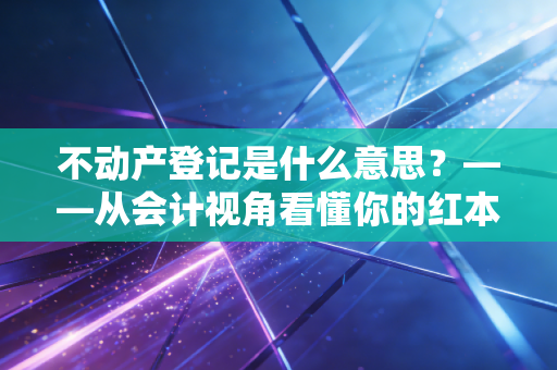 不动产登记是什么意思？——从会计视角看懂你的红本本背后的财富密码