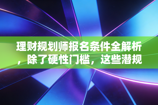 理财规划师报名条件全解析,除了硬性门槛,这些潜规则你更要知道