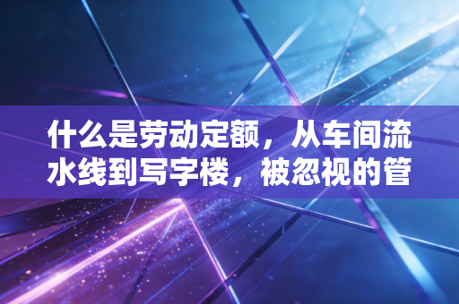 什么是劳动定额,从车间流水线到写字楼,被忽视的管理基石