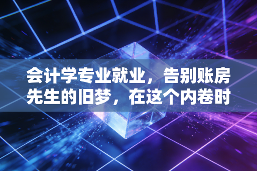 会计学专业就业,告别账房先生的旧梦,在这个内卷时代寻找新的破局点