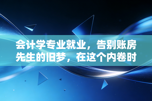 会计学专业就业，告别账房先生的旧梦，在这个内卷时代寻找新的破局点