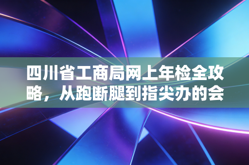 四川省工商局网上年检全攻略,从跑断腿到指尖办的会计心路历程