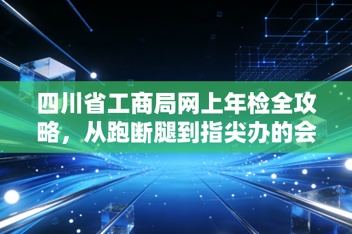 四川省工商局网上年检全攻略，从跑断腿到指尖办的会计心路历程