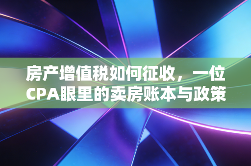 房产增值税如何征收,一位CPA眼里的卖房账本与政策风向