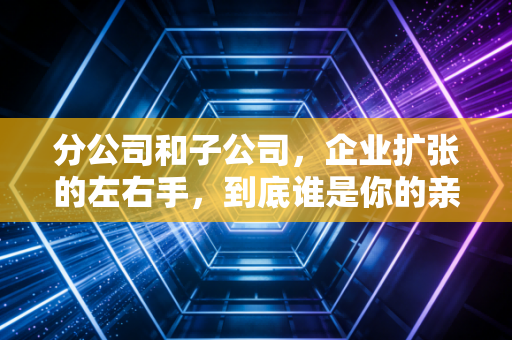 分公司和子公司,企业扩张的左右手,到底谁是你的亲儿子,谁是干儿子?