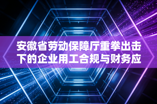 安徽省劳动保障厅重拳出击下的企业用工合规与财务应对策略，一位注会师的深度观察