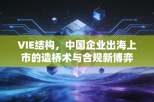 VIE结构,中国企业出海上市的造桥术与合规新博弈