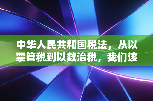 中华人民共和国税法,从以票管税到以数治税,我们该如何从容应对?