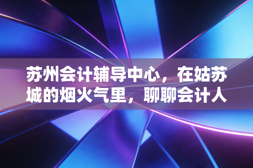 苏州会计辅导中心，在姑苏城的烟火气里，聊聊会计人的考证与突围