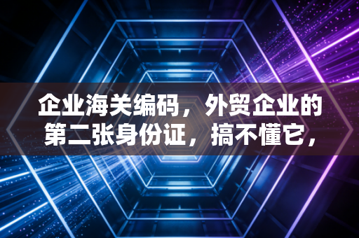 企业海关编码,外贸企业的第二张身份证,搞不懂它,你的出海之路可能寸步难行
