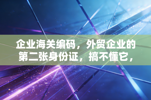 企业海关编码，外贸企业的第二张身份证，搞不懂它，你的出海之路可能寸步难行