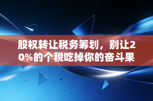 股权转让税务筹划，别让20%的个税吃掉你的奋斗果实，老会计教你几招实战心法
