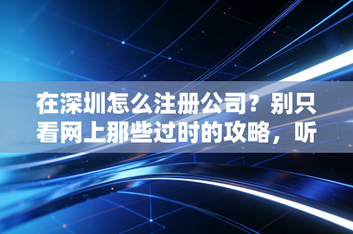 在深圳怎么注册公司?别只看网上那些过时的攻略,听听这10年的肺腑之言