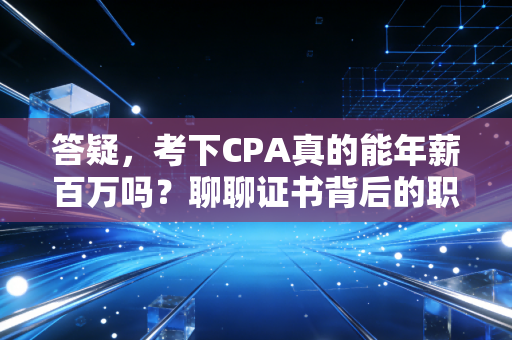 答疑,考下CPA真的能年薪百万吗?聊聊证书背后的职场真相与成长代价