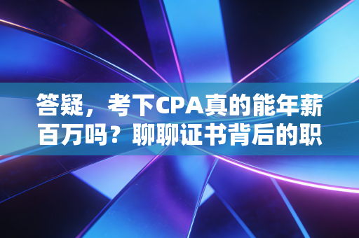 答疑，考下CPA真的能年薪百万吗？聊聊证书背后的职场真相与成长代价