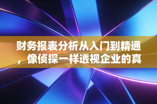 财务报表分析从入门到精通，像侦探一样透视企业的真实家底