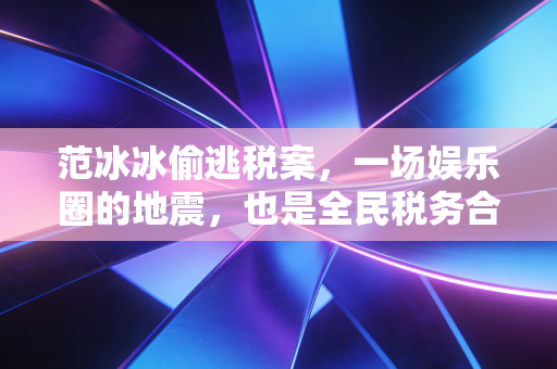 范冰冰偷逃税案，一场娱乐圈的地震，也是全民税务合规的觉醒