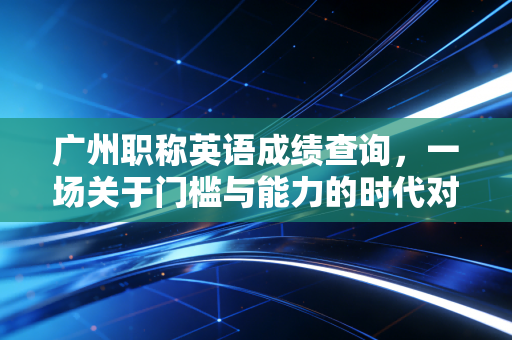 广州职称英语成绩查询,一场关于门槛与能力的时代对话