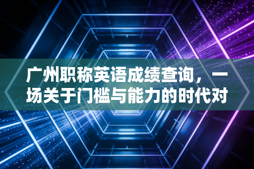 广州职称英语成绩查询，一场关于门槛与能力的时代对话