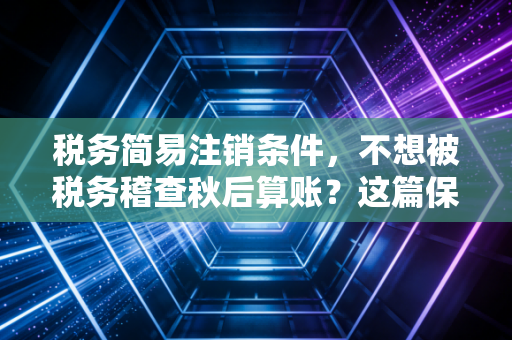 税务简易注销条件,不想被税务稽查秋后算账?这篇保姆级教程你得看