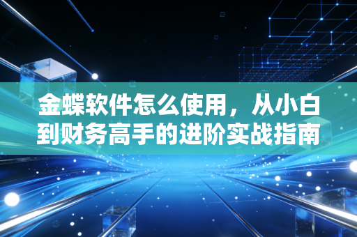 金蝶软件怎么使用,从小白到财务高手的进阶实战指南