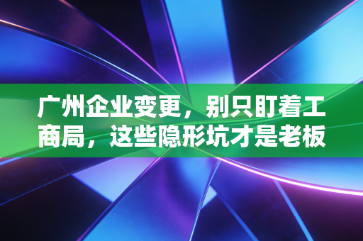 广州企业变更，别只盯着工商局，这些隐形坑才是老板们的噩梦