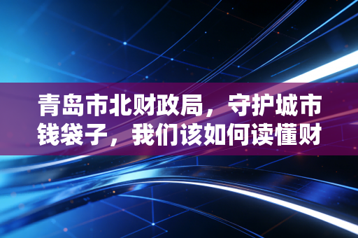 青岛市北财政局,守护城市钱袋子,我们该如何读懂财政账本?